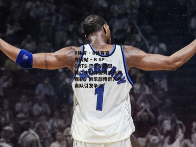 B体育 - B体育官方网站 - B SPORTS-巴贝尔质疑拜仁未以体面方式告别穆勒，俱乐部传奇人物离队引发争议
