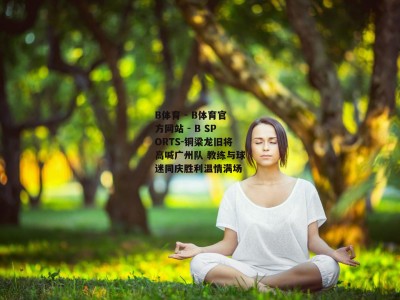 B体育 - B体育官方网站 - B SPORTS-铜梁龙旧将高喊广州队 教练与球迷同庆胜利温情满场