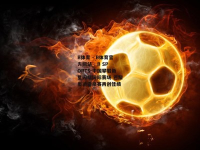 B体育 - B体育官方网站 - B SPORTS-中国攀岩新星闪耀国际赛场 巴黎奥运资格赛再创佳绩