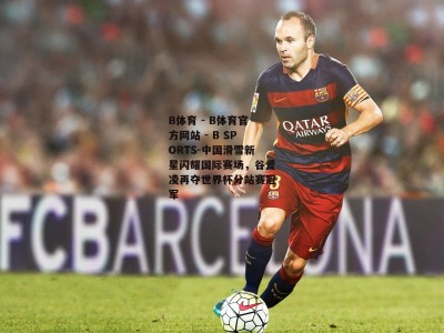 B体育 - B体育官方网站 - B SPORTS-中国滑雪新星闪耀国际赛场，谷爱凌再夺世界杯分站赛冠军